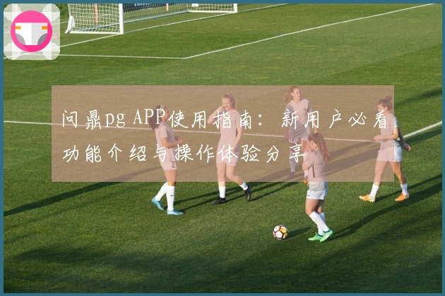 问鼎pg APP使用指南：新用户必看功能介绍与操作体验分享